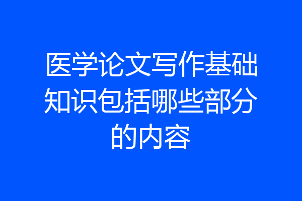 医学论文写作基础知识包括哪些部分的内容