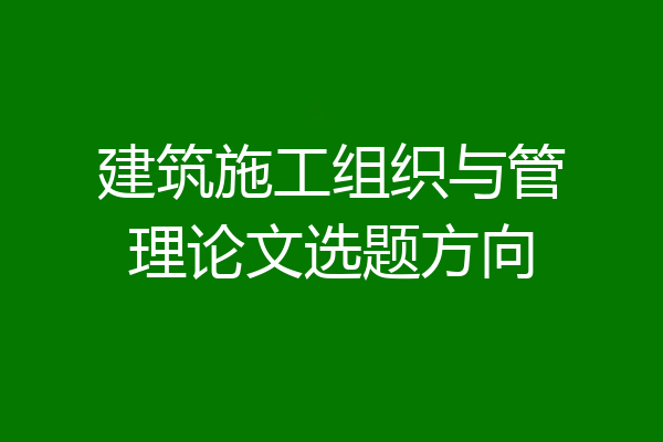 建筑施工组织与管理论文选题方向