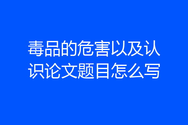 毒品的危害以及认识论文题目怎么写