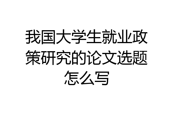我国大学生就业政策研究的论文选题怎么写