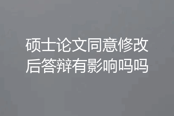 硕士论文同意修改后答辩有影响吗吗