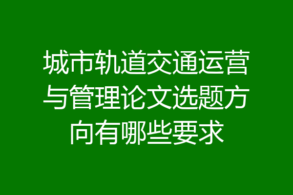 城市轨道交通运营与管理论文选题方向有哪些要求