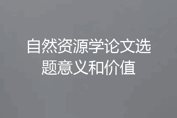 自然资源学论文选题意义和价值