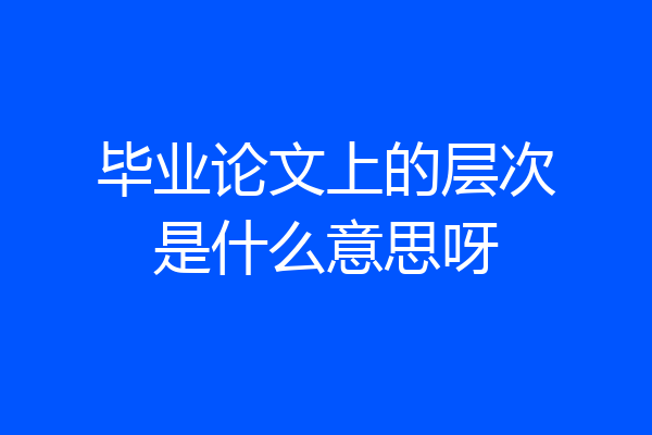 毕业论文上的层次是什么意思呀
