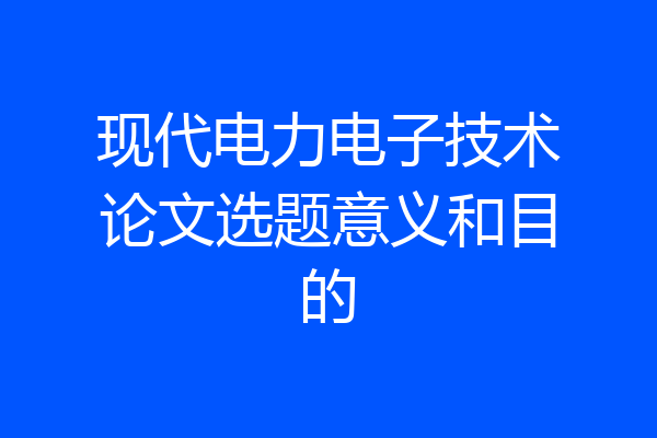 现代电力电子技术论文选题意义和目的