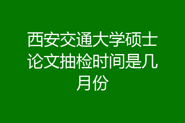 西安交通大学硕士论文抽检时间是几月份
