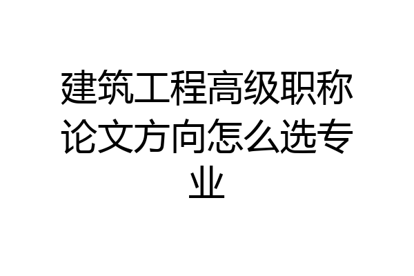 建筑工程高级职称论文方向怎么选专业