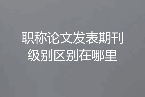 职称论文发表期刊级别区别在哪里