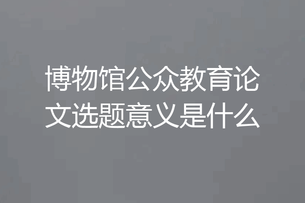 博物馆公众教育论文选题意义是什么