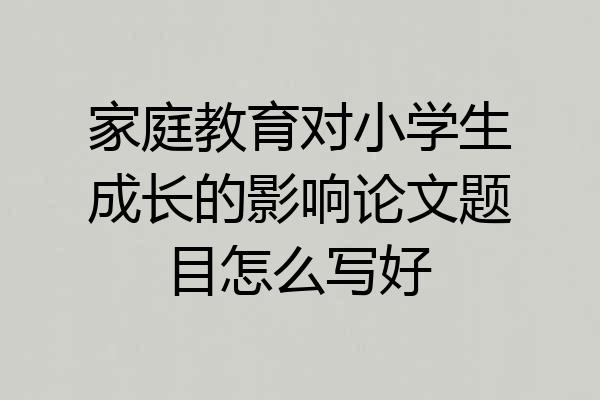 家庭教育对小学生成长的影响论文题目怎么写好