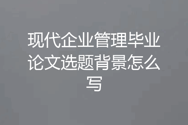 现代企业管理毕业论文选题背景怎么写