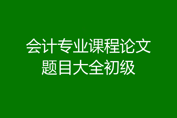 会计专业课程论文题目大全初级