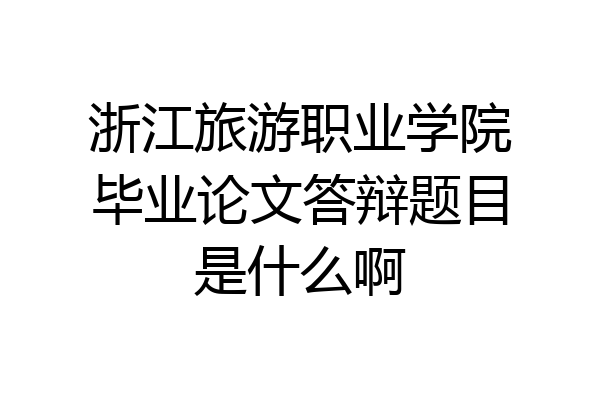 浙江旅游职业学院毕业论文答辩题目是什么啊