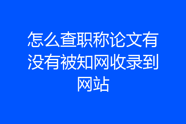 怎么查职称论文有没有被知网收录到网站