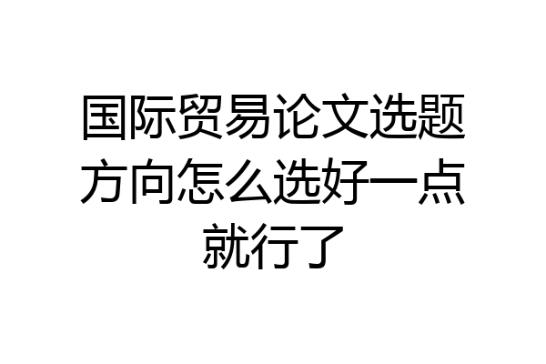 国际贸易论文选题方向怎么选好一点就行了