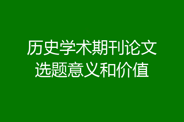 历史学术期刊论文选题意义和价值