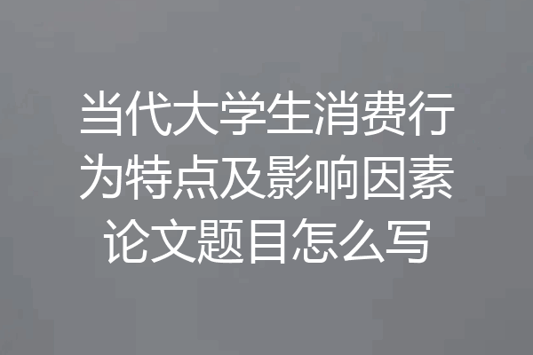 当代大学生消费行为特点及影响因素论文题目怎么写