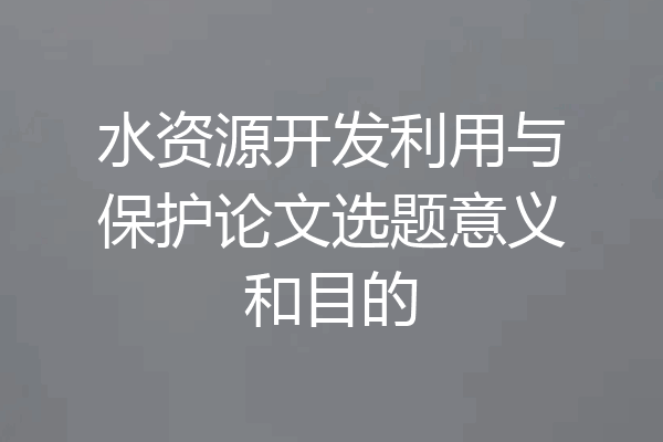 水资源开发利用与保护论文选题意义和目的
