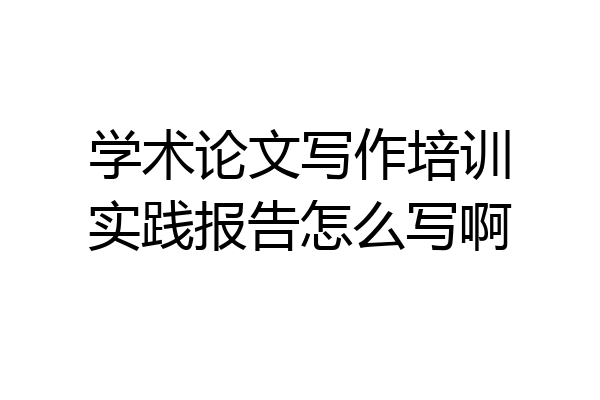 学术论文写作培训实践报告怎么写啊