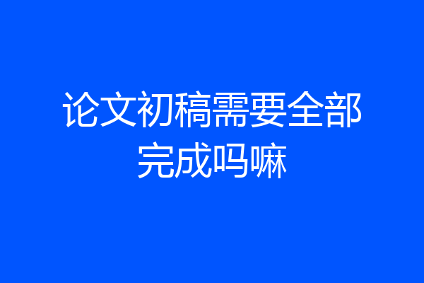 论文初稿需要全部完成吗嘛