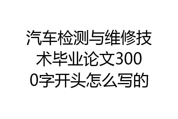 汽车检测与维修技术毕业论文3000字开头怎么写的
