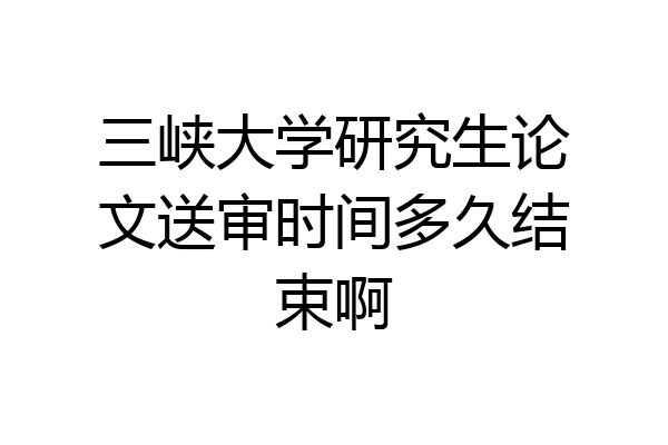 三峡大学研究生论文送审时间多久结束啊
