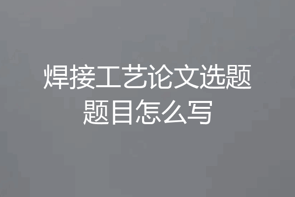 焊接工艺论文选题题目怎么写