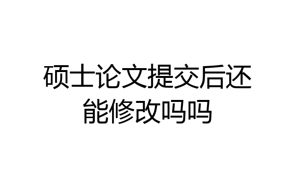 硕士论文提交后还能修改吗吗