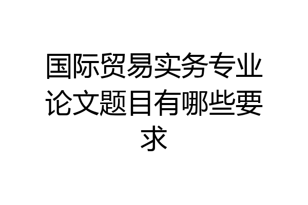 国际贸易实务专业论文题目有哪些要求