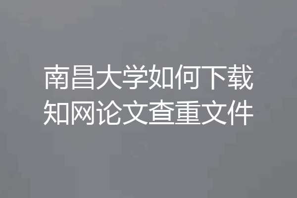 南昌大学如何下载知网论文查重文件