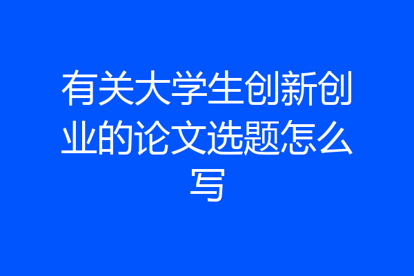有关大学生创新创业的论文选题怎么写