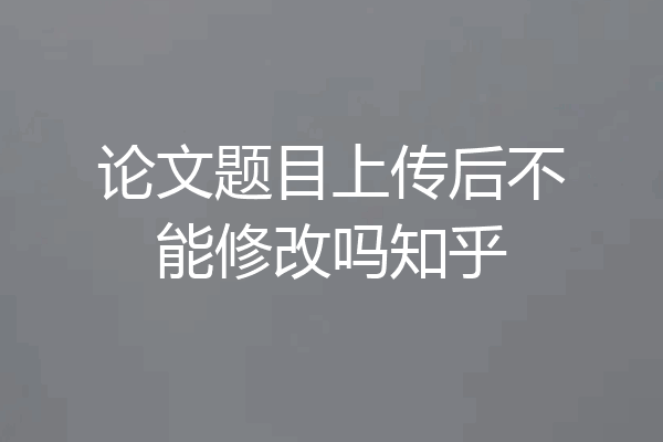 论文题目上传后不能修改吗知乎