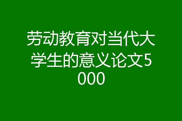 劳动教育对当代大学生的意义论文5000