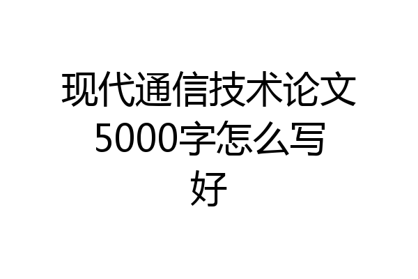 现代通信技术论文5000字怎么写好