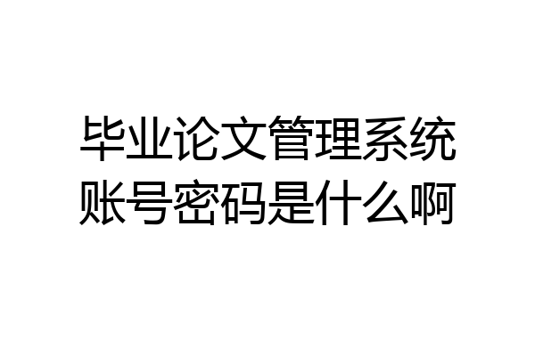 毕业论文管理系统账号密码是什么啊
