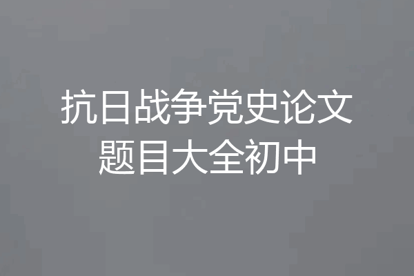 抗日战争党史论文题目大全初中