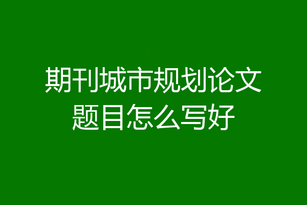 期刊城市规划论文题目怎么写好