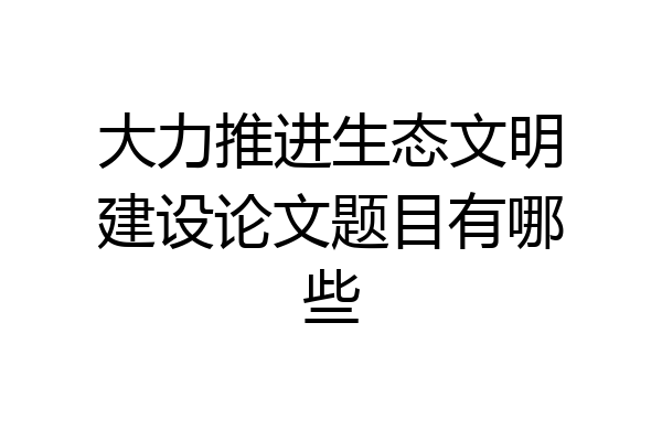 大力推进生态文明建设论文题目有哪些
