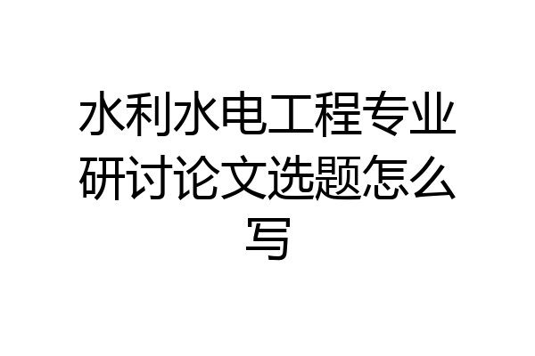 水利水电工程专业研讨论文选题怎么写