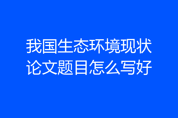我国生态环境现状论文题目怎么写好
