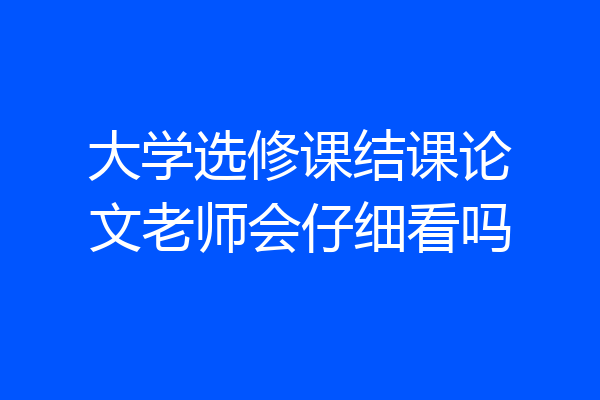 大学选修课结课论文老师会仔细看吗