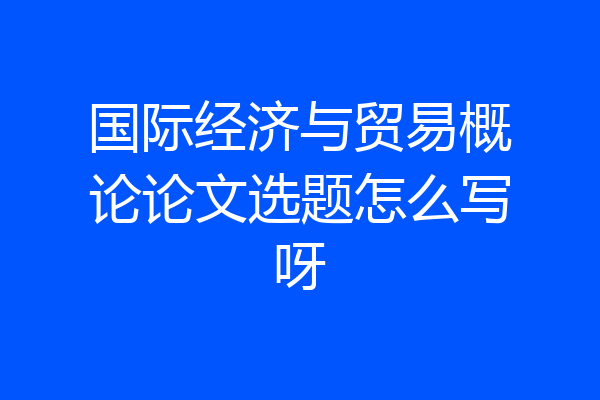 国际经济与贸易概论论文选题怎么写呀