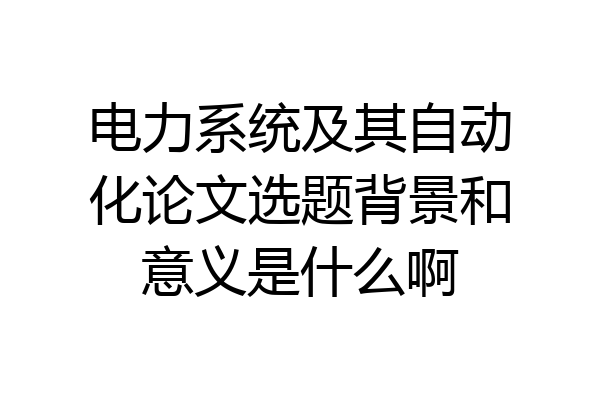 电力系统及其自动化论文选题背景和意义是什么啊