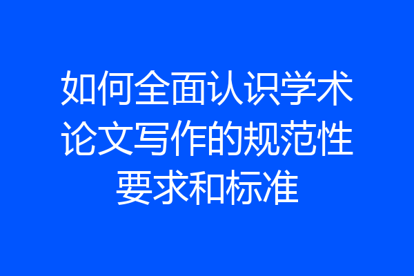 如何全面认识学术论文写作的规范性要求和标准