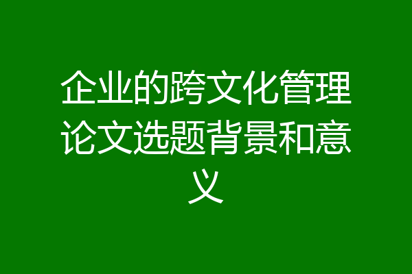 企业的跨文化管理论文选题背景和意义