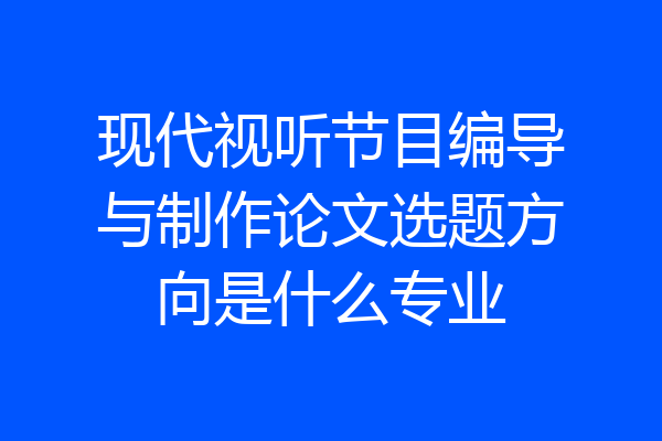 现代视听节目编导与制作论文选题方向是什么专业