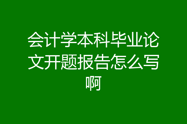 会计学本科毕业论文开题报告怎么写啊