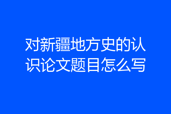 对新疆地方史的认识论文题目怎么写