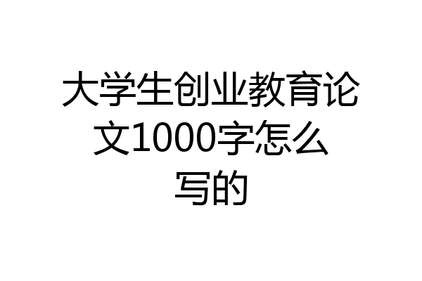 大学生创业教育论文1000字怎么写的