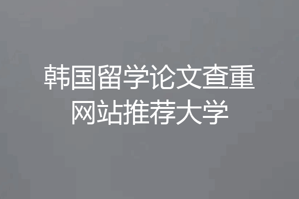 韩国留学论文查重网站推荐大学